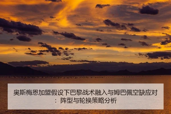 奥斯梅恩加盟假设下巴黎战术融入与姆巴佩空缺应对：阵型与轮换策略分析