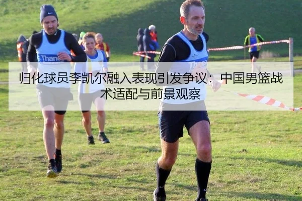 归化球员李凯尔融入表现引发争议：中国男篮战术适配与前景观察