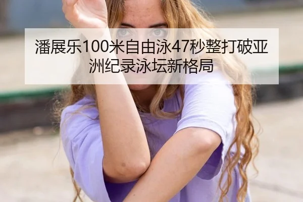 潘展乐100米自由泳47秒整打破亚洲纪录泳坛新格局